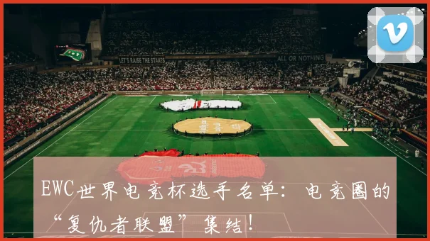 EWC世界电竞杯选手名单：电竞圈的“复仇者联盟”集结！