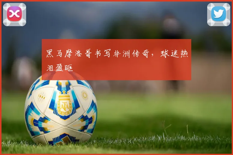 黑马摩洛哥书写非洲传奇，球迷热泪盈眶