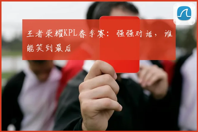 王者荣耀KPL春季赛:强强对话,谁能笑到最后