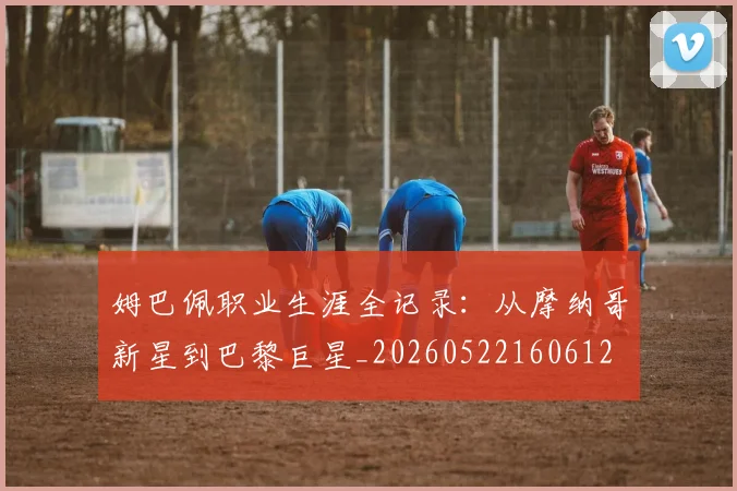 姆巴佩职业生涯全记录：从摩纳哥新星到巴黎巨星_20260522160612