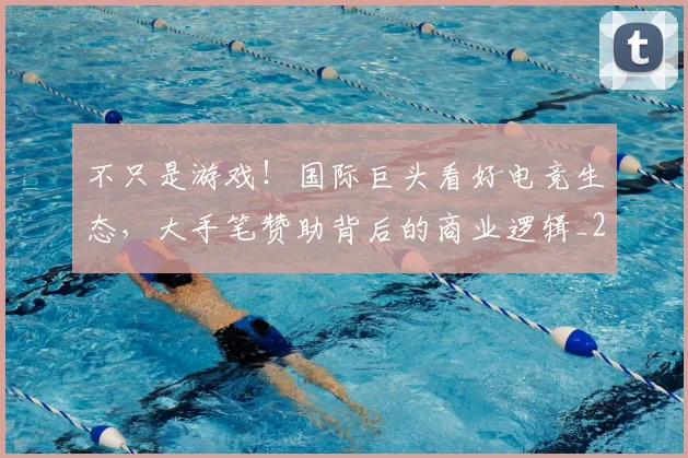 不只是游戏！国际巨头看好电竞生态，大手笔赞助背后的商业逻辑_20260531151219