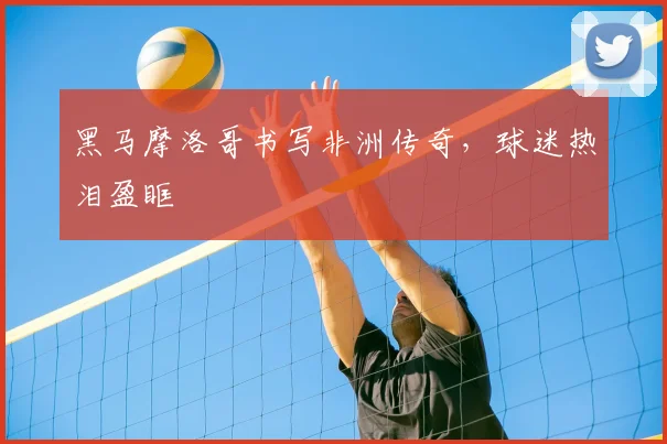 黑马摩洛哥书写非洲传奇，球迷热泪盈眶