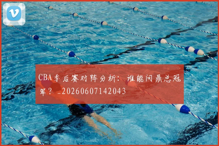 CBA季后赛对阵分析：谁能问鼎总冠军？_20260607142043