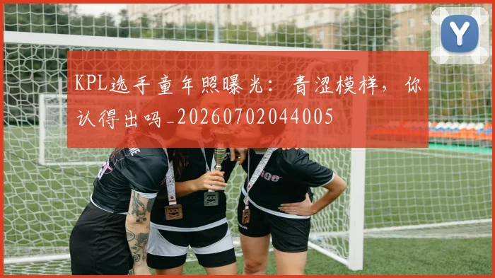 KPL选手童年照曝光：青涩模样，你认得出吗_20260702044005