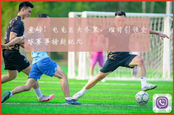 重磅！电竞巨头齐聚，谁将引领全球赛事榜新纪元