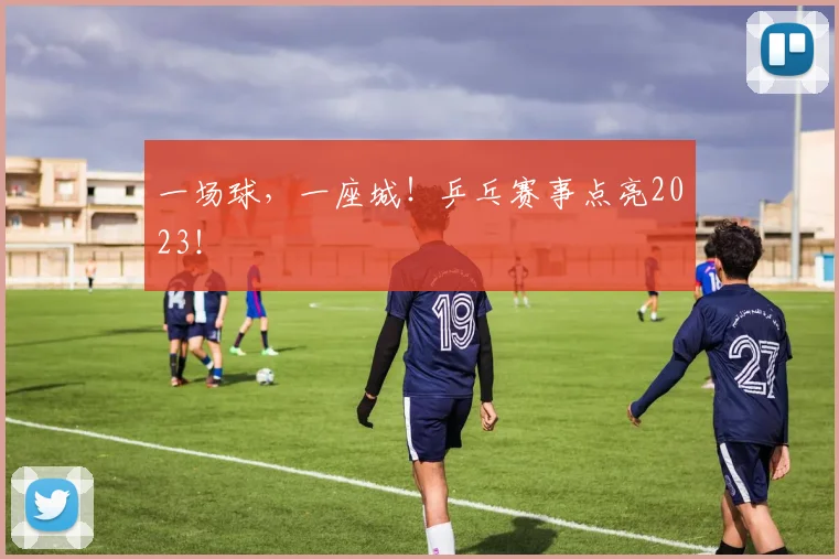 一场球，一座城！乒乓赛事点亮2023！