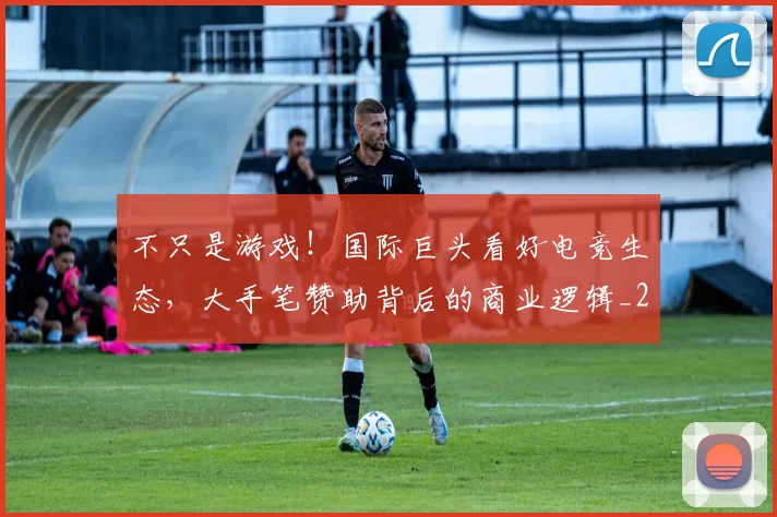 不只是游戏！国际巨头看好电竞生态，大手笔赞助背后的商业逻辑_20260531151219